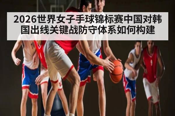 2026世界女子手球锦标赛中国对韩国出线关键战防守体系如何构建 | HG