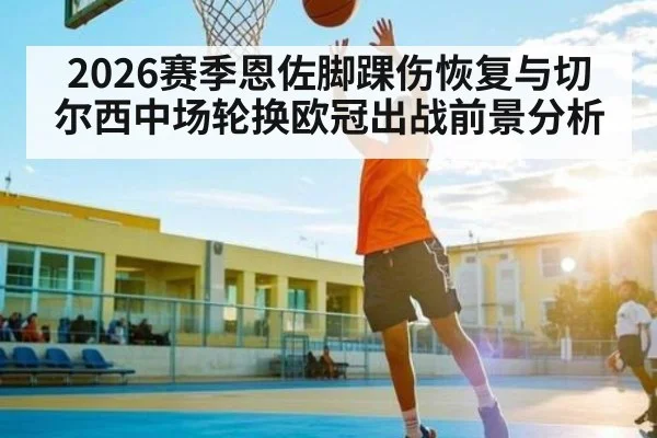 2026赛季恩佐脚踝伤恢复与切尔西中场轮换欧冠出战前景分析